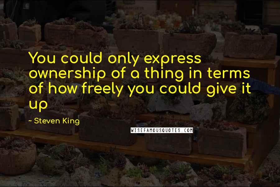 Steven King Quotes: You could only express ownership of a thing in terms of how freely you could give it up