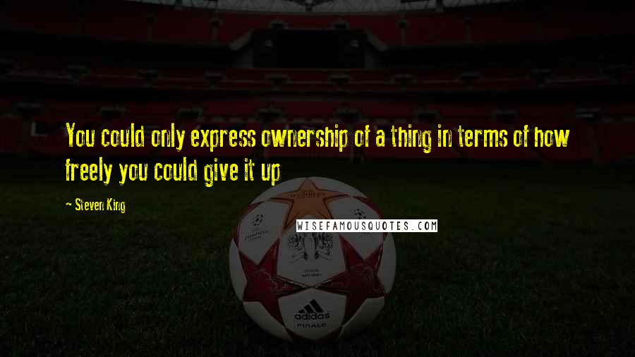 Steven King Quotes: You could only express ownership of a thing in terms of how freely you could give it up