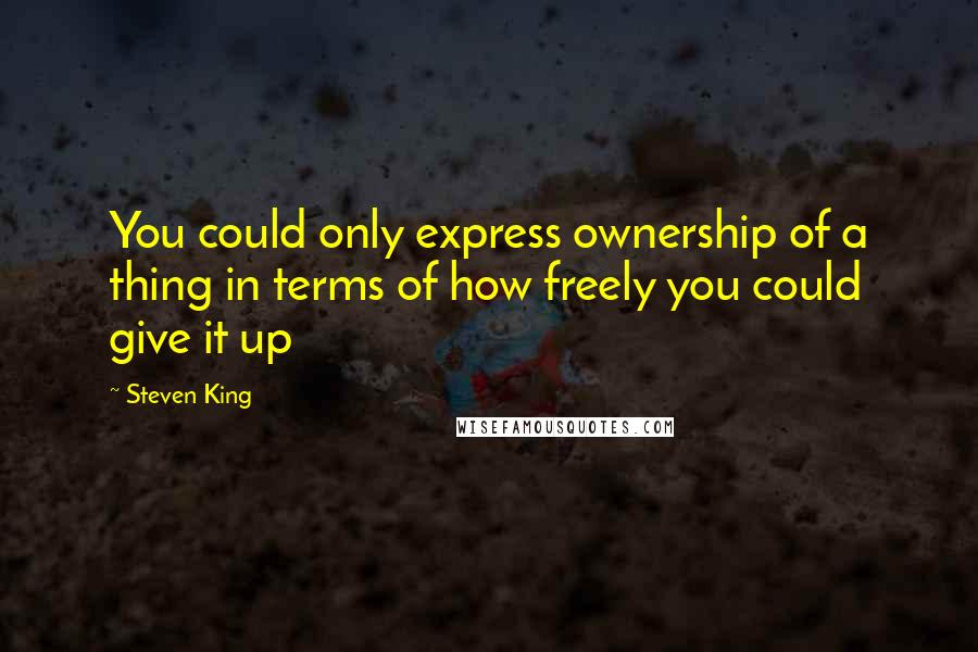 Steven King Quotes: You could only express ownership of a thing in terms of how freely you could give it up