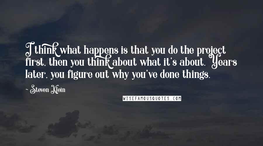 Steven Klein Quotes: I think what happens is that you do the project first, then you think about what it's about. Years later, you figure out why you've done things.