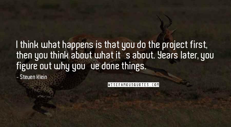 Steven Klein Quotes: I think what happens is that you do the project first, then you think about what it's about. Years later, you figure out why you've done things.