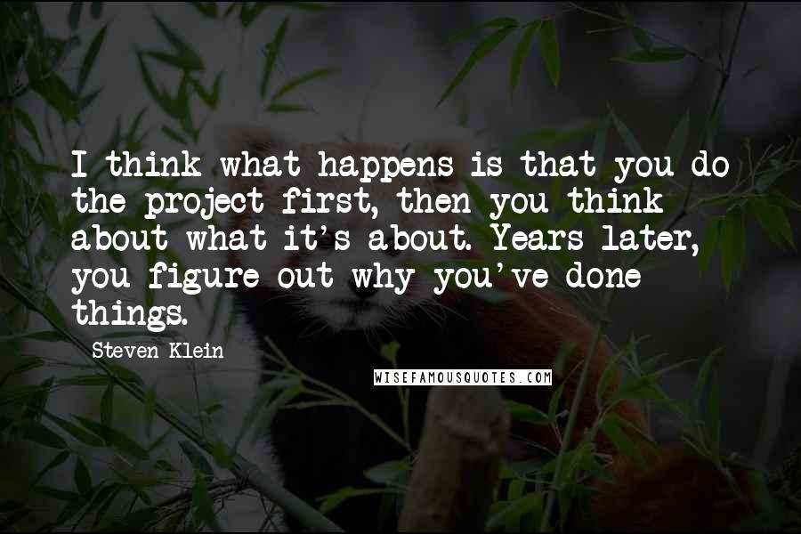 Steven Klein Quotes: I think what happens is that you do the project first, then you think about what it's about. Years later, you figure out why you've done things.