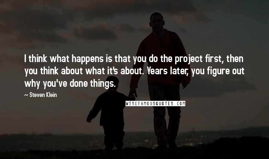 Steven Klein Quotes: I think what happens is that you do the project first, then you think about what it's about. Years later, you figure out why you've done things.