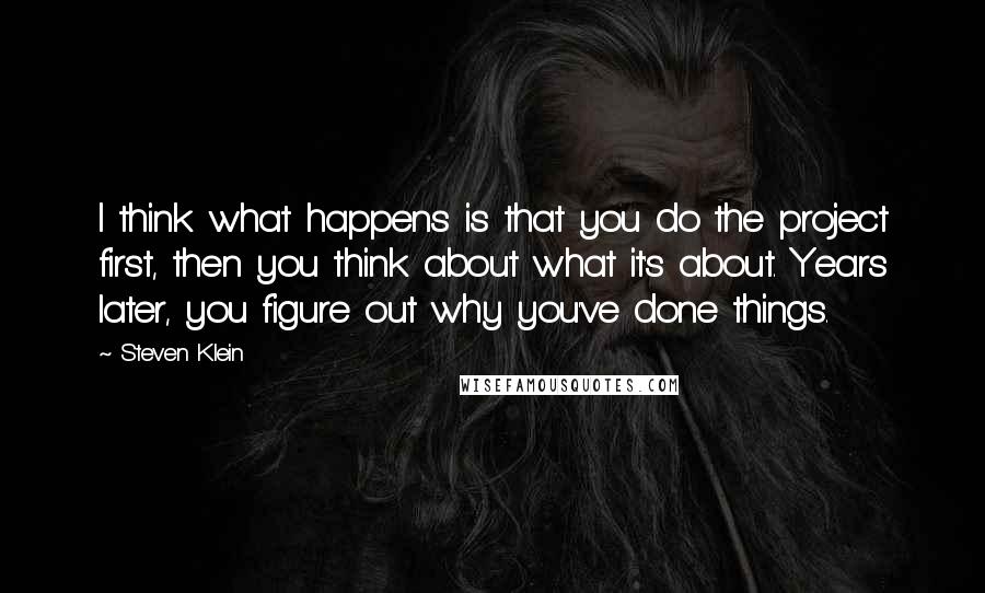 Steven Klein Quotes: I think what happens is that you do the project first, then you think about what it's about. Years later, you figure out why you've done things.