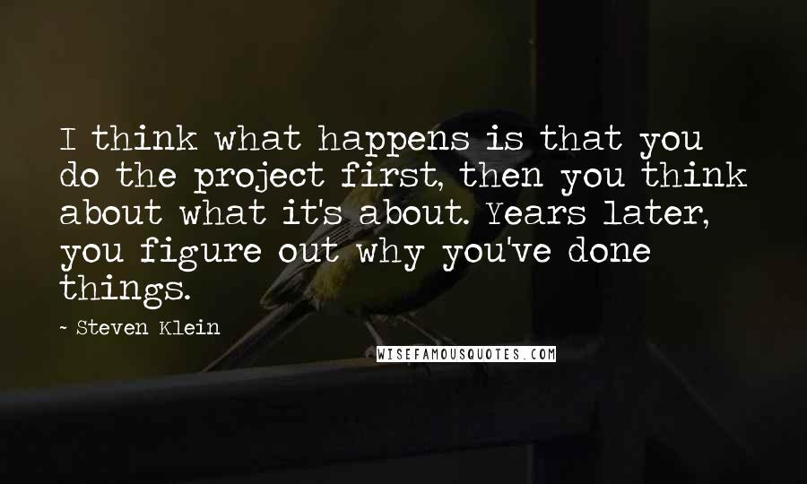 Steven Klein Quotes: I think what happens is that you do the project first, then you think about what it's about. Years later, you figure out why you've done things.