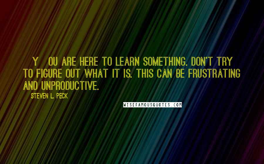 Steven L. Peck Quotes: [Y]ou are here to learn something. Don't try to figure out what it is. This can be frustrating and unproductive.