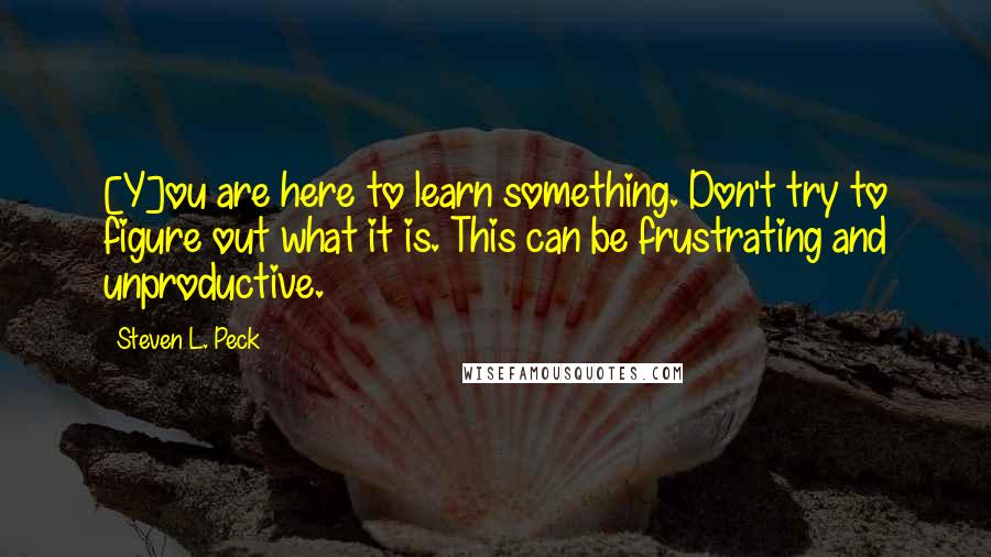 Steven L. Peck Quotes: [Y]ou are here to learn something. Don't try to figure out what it is. This can be frustrating and unproductive.