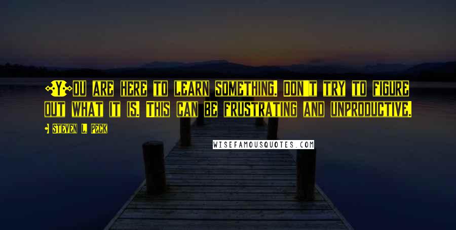 Steven L. Peck Quotes: [Y]ou are here to learn something. Don't try to figure out what it is. This can be frustrating and unproductive.