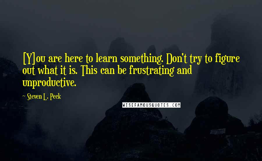 Steven L. Peck Quotes: [Y]ou are here to learn something. Don't try to figure out what it is. This can be frustrating and unproductive.
