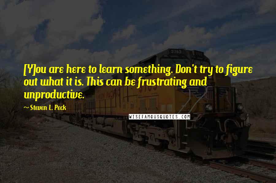 Steven L. Peck Quotes: [Y]ou are here to learn something. Don't try to figure out what it is. This can be frustrating and unproductive.