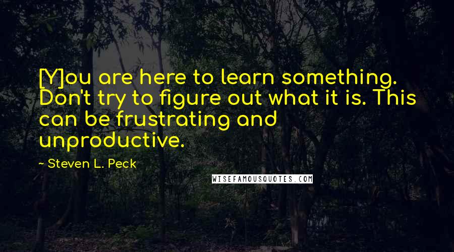 Steven L. Peck Quotes: [Y]ou are here to learn something. Don't try to figure out what it is. This can be frustrating and unproductive.