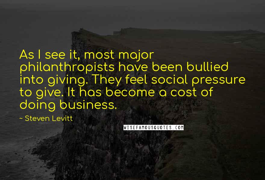 Steven Levitt Quotes: As I see it, most major philanthropists have been bullied into giving. They feel social pressure to give. It has become a cost of doing business.