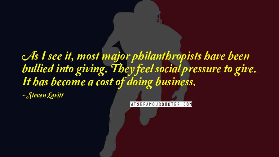 Steven Levitt Quotes: As I see it, most major philanthropists have been bullied into giving. They feel social pressure to give. It has become a cost of doing business.