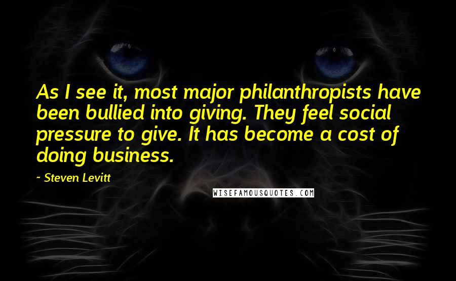 Steven Levitt Quotes: As I see it, most major philanthropists have been bullied into giving. They feel social pressure to give. It has become a cost of doing business.