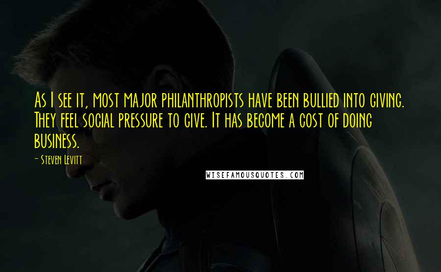 Steven Levitt Quotes: As I see it, most major philanthropists have been bullied into giving. They feel social pressure to give. It has become a cost of doing business.