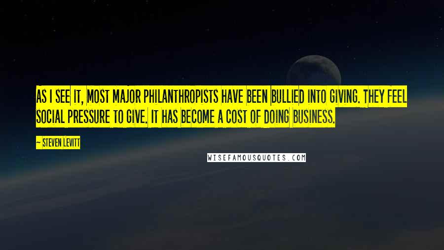 Steven Levitt Quotes: As I see it, most major philanthropists have been bullied into giving. They feel social pressure to give. It has become a cost of doing business.
