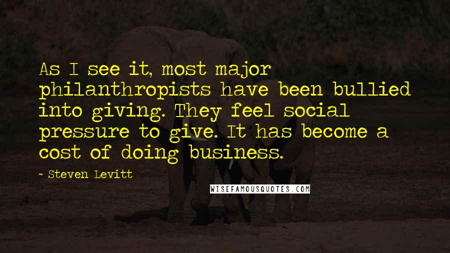 Steven Levitt Quotes: As I see it, most major philanthropists have been bullied into giving. They feel social pressure to give. It has become a cost of doing business.