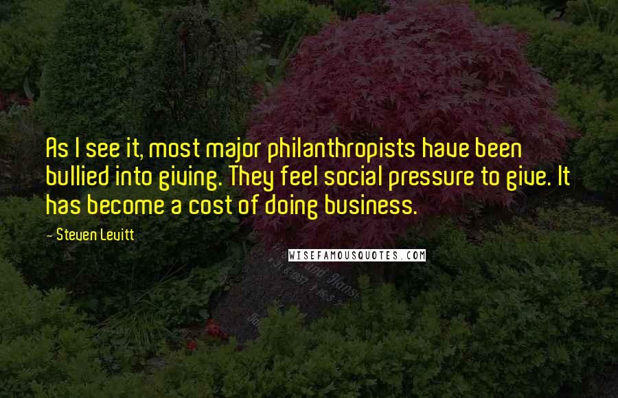 Steven Levitt Quotes: As I see it, most major philanthropists have been bullied into giving. They feel social pressure to give. It has become a cost of doing business.