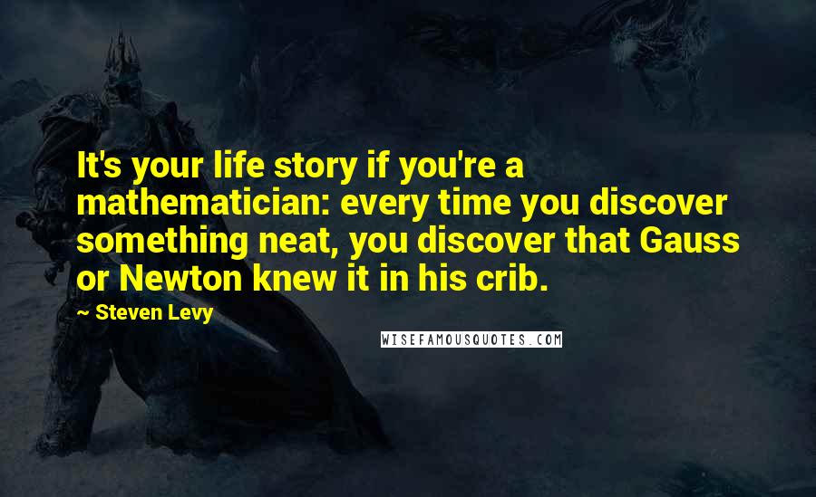 Steven Levy Quotes: It's your life story if you're a mathematician: every time you discover something neat, you discover that Gauss or Newton knew it in his crib.