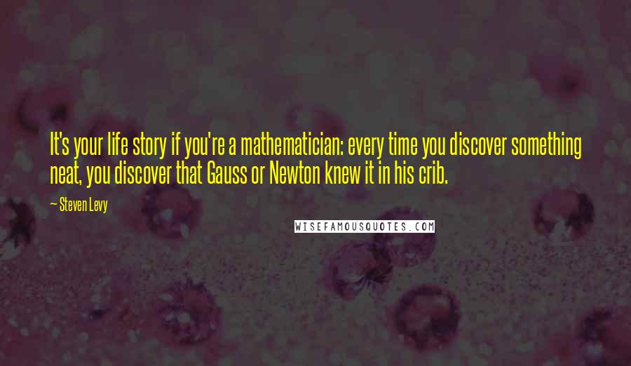 Steven Levy Quotes: It's your life story if you're a mathematician: every time you discover something neat, you discover that Gauss or Newton knew it in his crib.