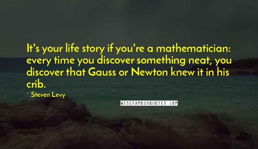 Steven Levy Quotes: It's your life story if you're a mathematician: every time you discover something neat, you discover that Gauss or Newton knew it in his crib.