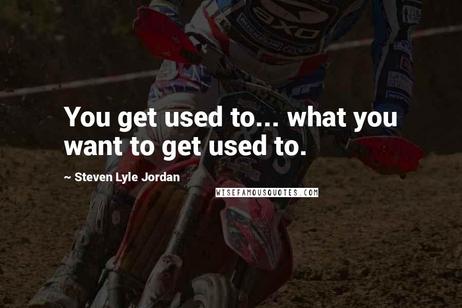 Steven Lyle Jordan Quotes: You get used to... what you want to get used to.
