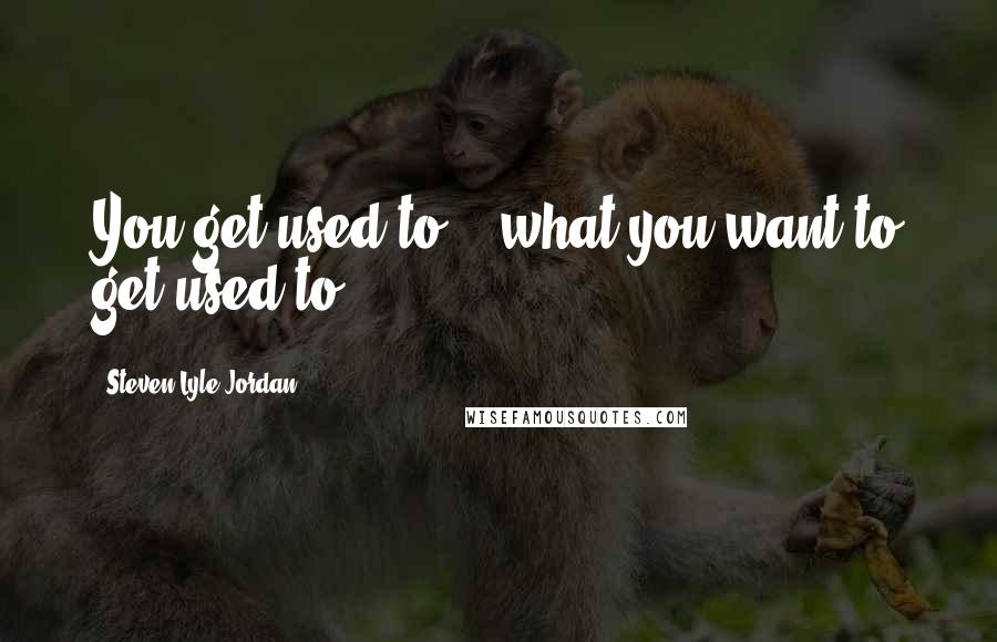 Steven Lyle Jordan Quotes: You get used to... what you want to get used to.