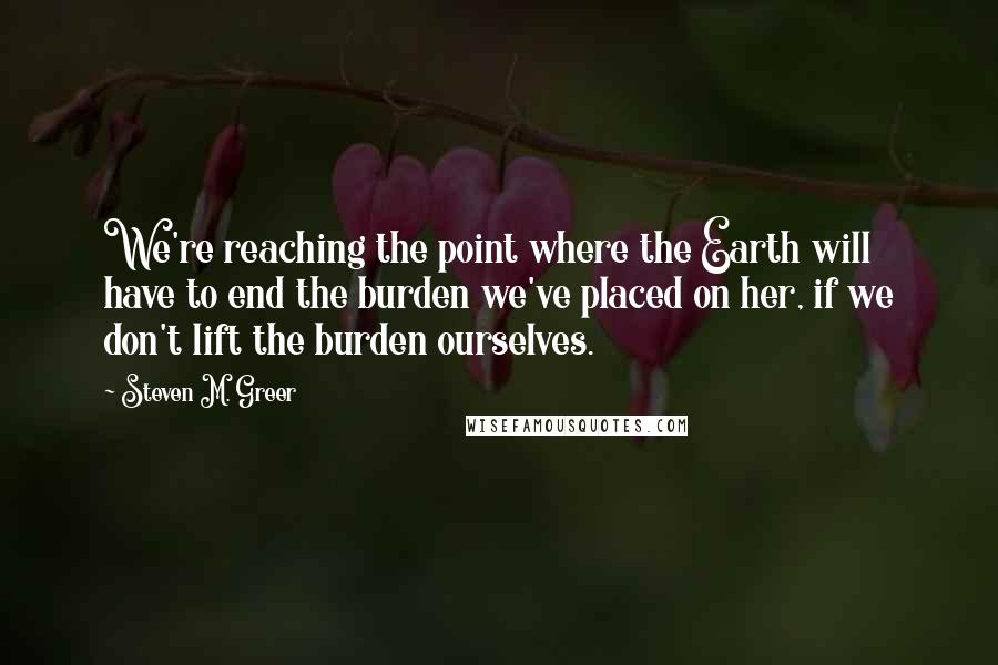 Steven M. Greer Quotes: We're reaching the point where the Earth will have to end the burden we've placed on her, if we don't lift the burden ourselves.