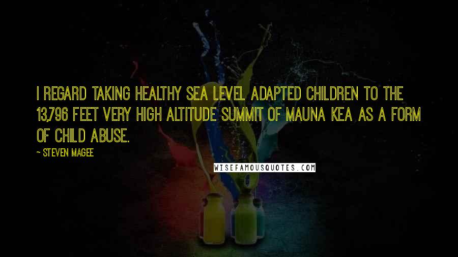 Steven Magee Quotes: I regard taking healthy sea level adapted children to the 13,796 feet very high altitude summit of Mauna Kea as a form of child abuse.