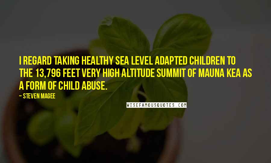 Steven Magee Quotes: I regard taking healthy sea level adapted children to the 13,796 feet very high altitude summit of Mauna Kea as a form of child abuse.