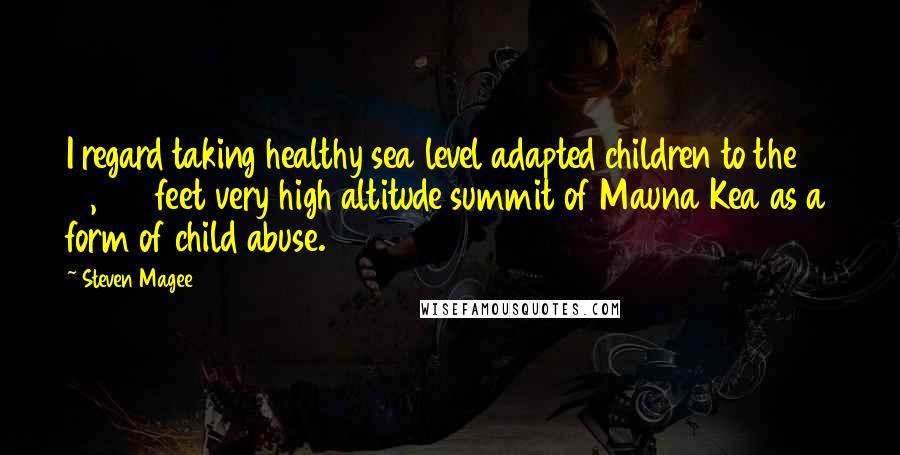 Steven Magee Quotes: I regard taking healthy sea level adapted children to the 13,796 feet very high altitude summit of Mauna Kea as a form of child abuse.