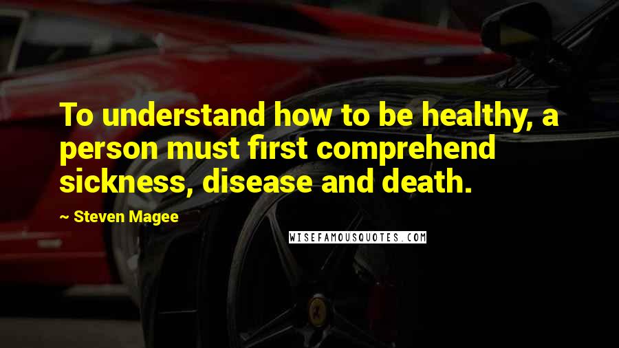 Steven Magee Quotes: To understand how to be healthy, a person must first comprehend sickness, disease and death.