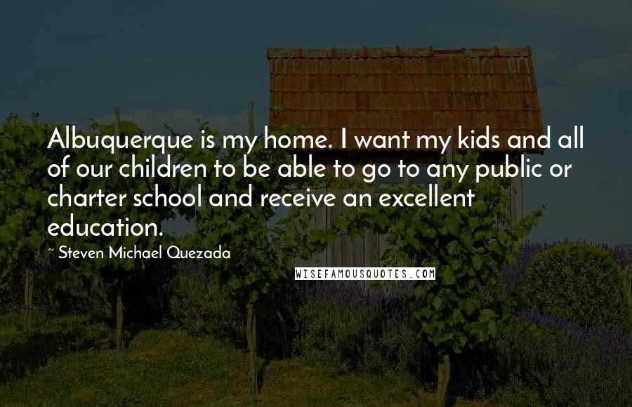 Steven Michael Quezada Quotes: Albuquerque is my home. I want my kids and all of our children to be able to go to any public or charter school and receive an excellent education.
