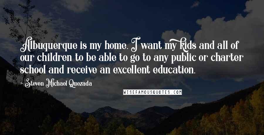Steven Michael Quezada Quotes: Albuquerque is my home. I want my kids and all of our children to be able to go to any public or charter school and receive an excellent education.