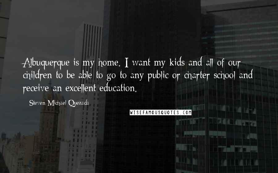 Steven Michael Quezada Quotes: Albuquerque is my home. I want my kids and all of our children to be able to go to any public or charter school and receive an excellent education.