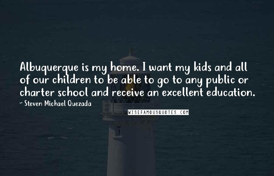 Steven Michael Quezada Quotes: Albuquerque is my home. I want my kids and all of our children to be able to go to any public or charter school and receive an excellent education.