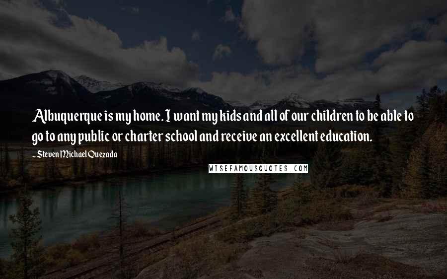 Steven Michael Quezada Quotes: Albuquerque is my home. I want my kids and all of our children to be able to go to any public or charter school and receive an excellent education.