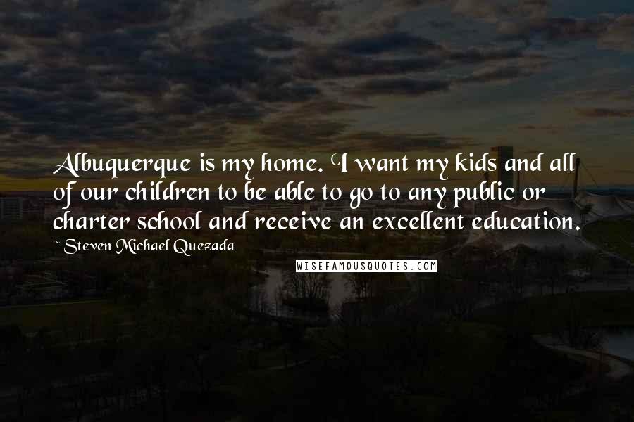 Steven Michael Quezada Quotes: Albuquerque is my home. I want my kids and all of our children to be able to go to any public or charter school and receive an excellent education.