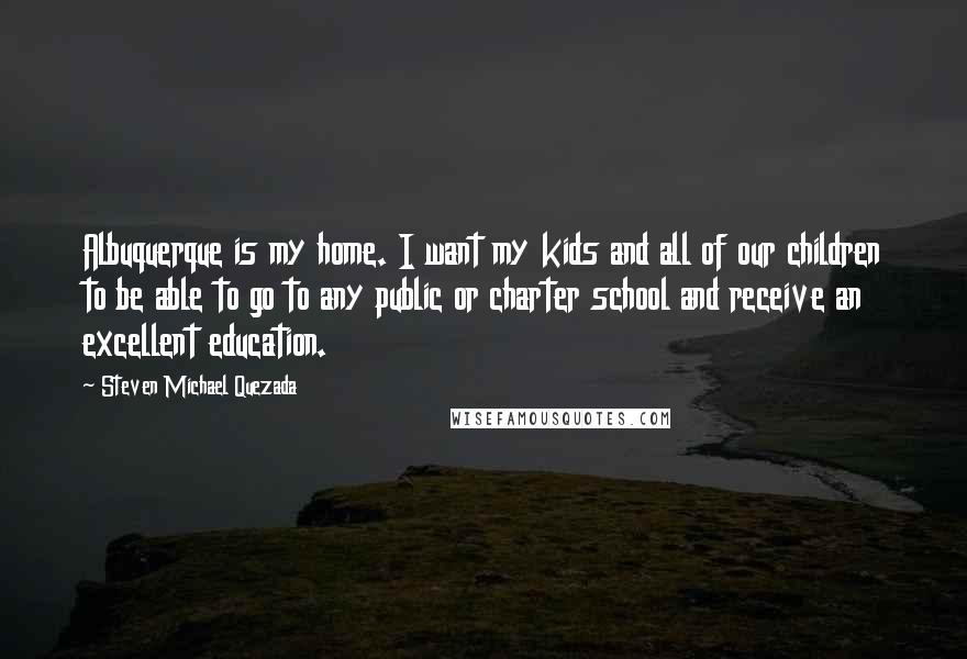 Steven Michael Quezada Quotes: Albuquerque is my home. I want my kids and all of our children to be able to go to any public or charter school and receive an excellent education.