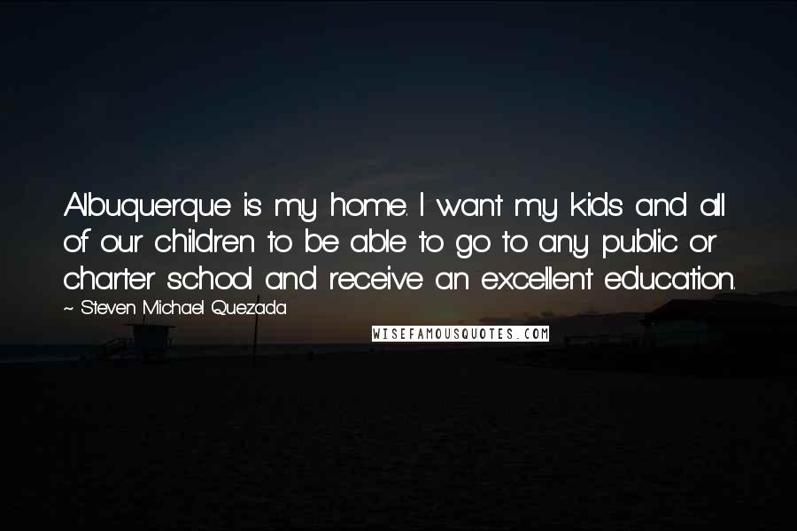 Steven Michael Quezada Quotes: Albuquerque is my home. I want my kids and all of our children to be able to go to any public or charter school and receive an excellent education.