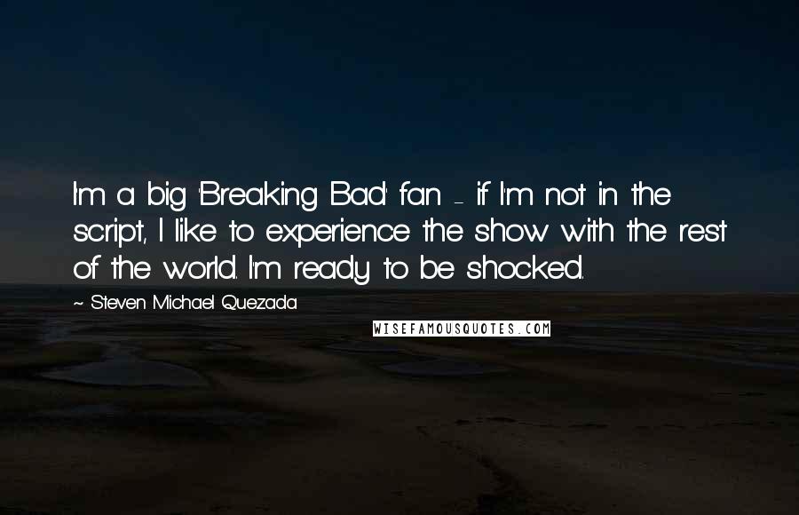 Steven Michael Quezada Quotes: I'm a big 'Breaking Bad' fan - if I'm not in the script, I like to experience the show with the rest of the world. I'm ready to be shocked.