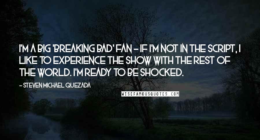 Steven Michael Quezada Quotes: I'm a big 'Breaking Bad' fan - if I'm not in the script, I like to experience the show with the rest of the world. I'm ready to be shocked.