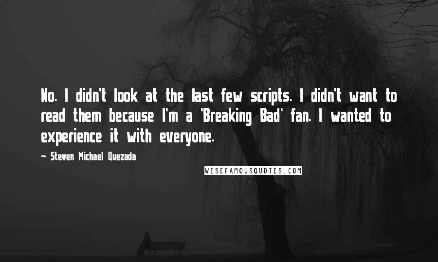 Steven Michael Quezada Quotes: No. I didn't look at the last few scripts. I didn't want to read them because I'm a 'Breaking Bad' fan. I wanted to experience it with everyone.