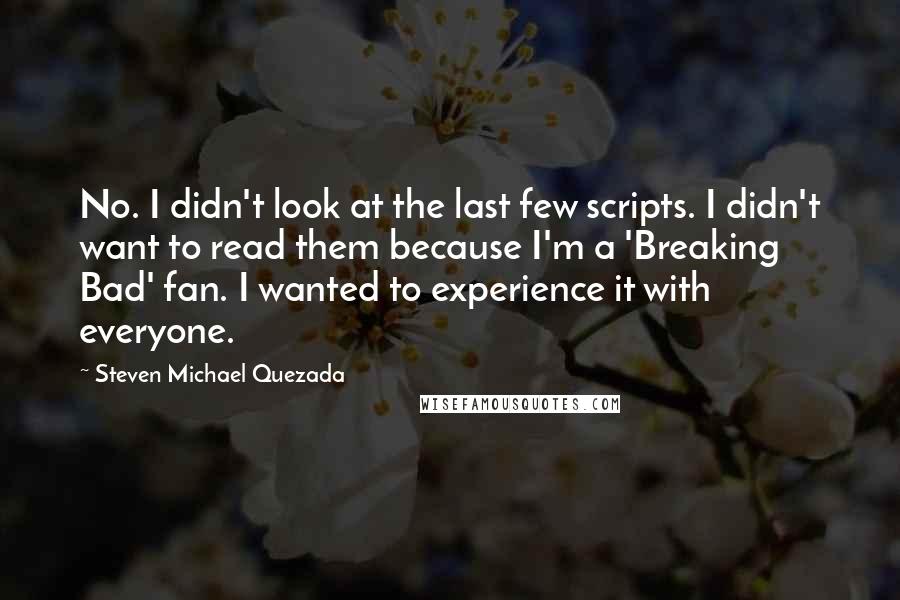Steven Michael Quezada Quotes: No. I didn't look at the last few scripts. I didn't want to read them because I'm a 'Breaking Bad' fan. I wanted to experience it with everyone.