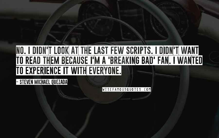 Steven Michael Quezada Quotes: No. I didn't look at the last few scripts. I didn't want to read them because I'm a 'Breaking Bad' fan. I wanted to experience it with everyone.