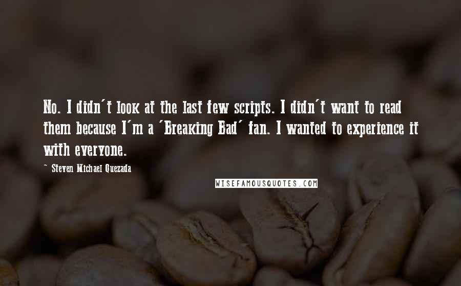 Steven Michael Quezada Quotes: No. I didn't look at the last few scripts. I didn't want to read them because I'm a 'Breaking Bad' fan. I wanted to experience it with everyone.