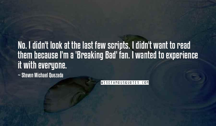 Steven Michael Quezada Quotes: No. I didn't look at the last few scripts. I didn't want to read them because I'm a 'Breaking Bad' fan. I wanted to experience it with everyone.