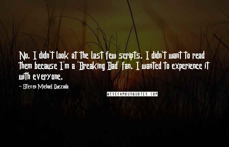 Steven Michael Quezada Quotes: No. I didn't look at the last few scripts. I didn't want to read them because I'm a 'Breaking Bad' fan. I wanted to experience it with everyone.