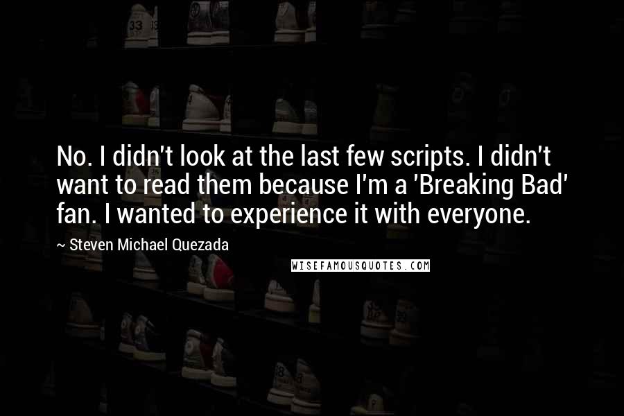 Steven Michael Quezada Quotes: No. I didn't look at the last few scripts. I didn't want to read them because I'm a 'Breaking Bad' fan. I wanted to experience it with everyone.