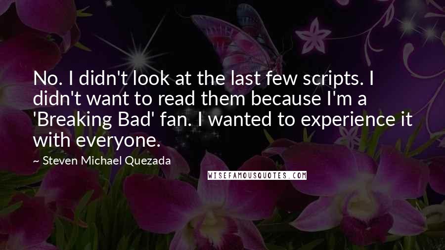 Steven Michael Quezada Quotes: No. I didn't look at the last few scripts. I didn't want to read them because I'm a 'Breaking Bad' fan. I wanted to experience it with everyone.